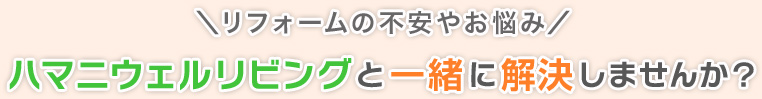 リフォームの不安やお悩み、ハマニウェルリビングと一緒に解決しませんか？