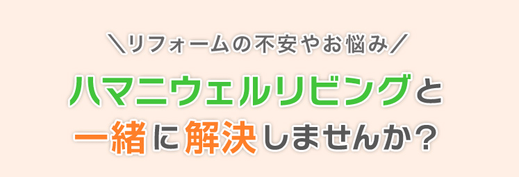 リフォームの不安やお悩み、ハマニウェルリビングと一緒に解決しませんか？